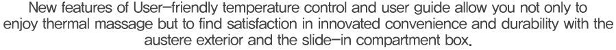 사용자 중심의 온도조절에서 기능 설명까지 혁신하여 온열마사지는 물론 심플한 외관 디자인 및 슬라이딩 수납방식으로 편의성과 내구성의 만족이 남다릅니다.